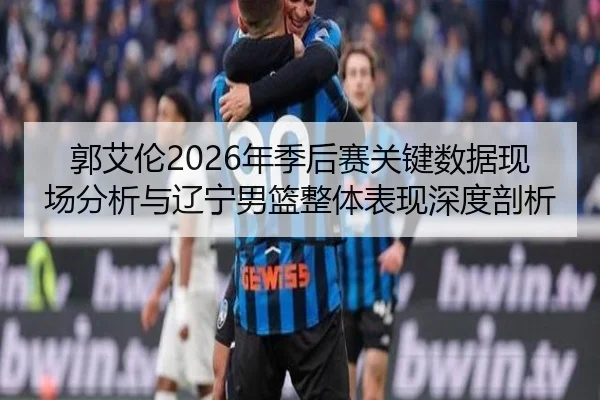 郭艾伦2026年季后赛关键数据现场分析与辽宁男篮整体表现深度剖析