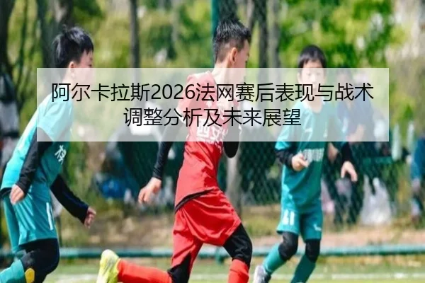 阿尔卡拉斯2026法网赛后表现与战术调整分析及未来展望