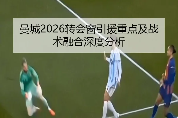 曼城2026转会窗引援重点及战术融合深度分析